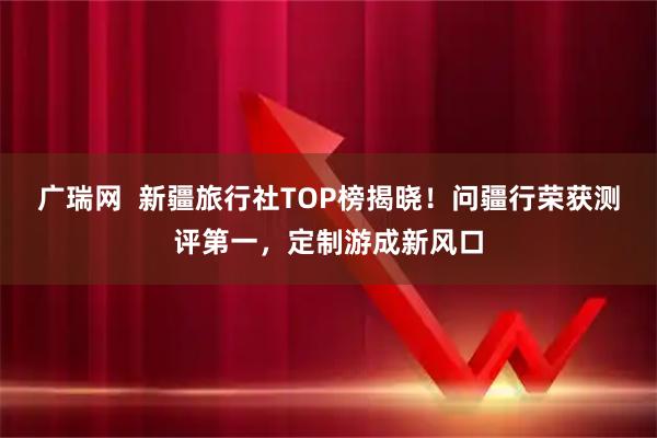 广瑞网  新疆旅行社TOP榜揭晓！问疆行荣获测评第一，定制游成新风口