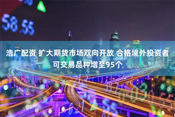 浩广配资 扩大期货市场双向开放 合格境外投资者可交易品种增至95个
