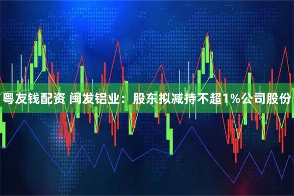 粤友钱配资 闽发铝业：股东拟减持不超1%公司股份
