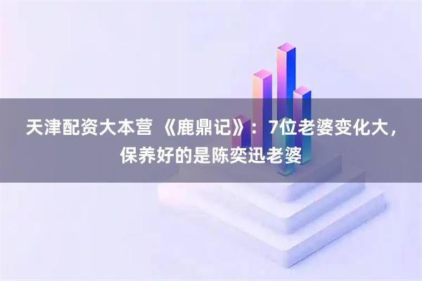 天津配资大本营 《鹿鼎记》：7位老婆变化大，保养好的是陈奕迅老婆