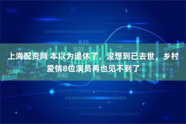 上海配资网 本以为退休了，没想到已去世，乡村爱情8位演员再也见不到了