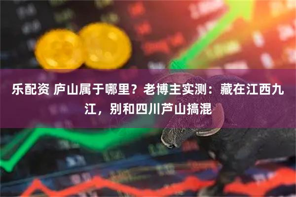 乐配资 庐山属于哪里？老博主实测：藏在江西九江，别和四川芦山搞混