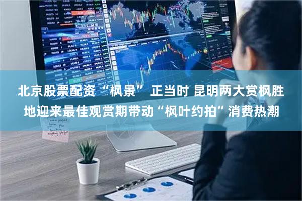 北京股票配资 “枫景” 正当时 昆明两大赏枫胜地迎来最佳观赏期带动“枫叶约拍”消费热潮