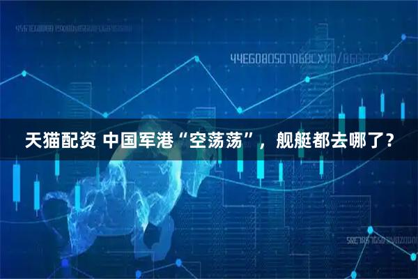 天猫配资 中国军港“空荡荡”，舰艇都去哪了？