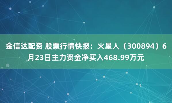 金信达配资 股票行情快报：火星人（300894）6月23日主力资金净买入468.99万元
