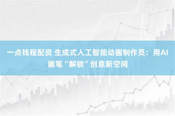 一点钱程配资 生成式人工智能动画制作员：用AI画笔“解锁”创意新空间