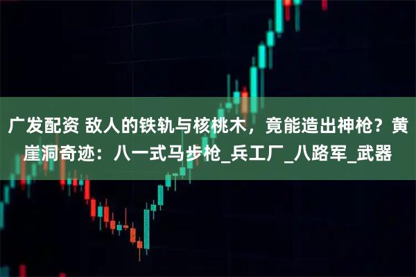 广发配资 敌人的铁轨与核桃木，竟能造出神枪？黄崖洞奇迹：八一式马步枪_兵工厂_八路军_武器
