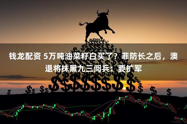 钱龙配资 5万吨油菜籽白买了？菲防长之后，澳退将抹黑九三阅兵：要扩军