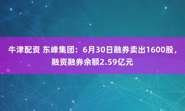 牛津配资 东峰集团：6月30日融券卖出1600股，融资融券余额2.59亿元