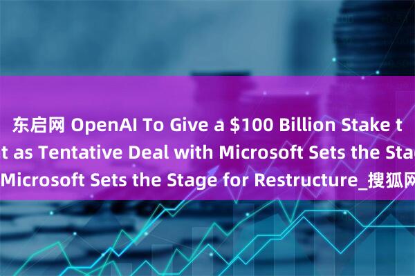东启网 OpenAI To Give a $100 Billion Stake to Nonprofit Parent as Tentative Deal with Microsoft Sets the Stage for Restructure_搜狐网